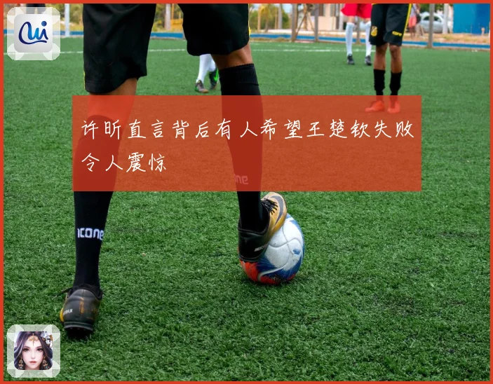 许昕直言背后有人希望王楚钦失败令人震惊