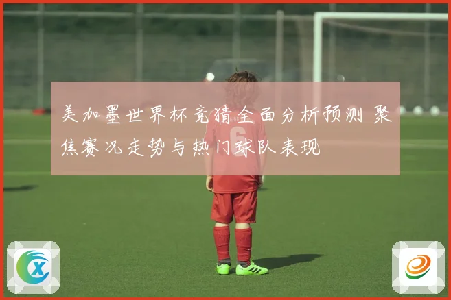 美加墨世界杯竞猜全面分析预测 聚焦赛况走势与热门球队表现