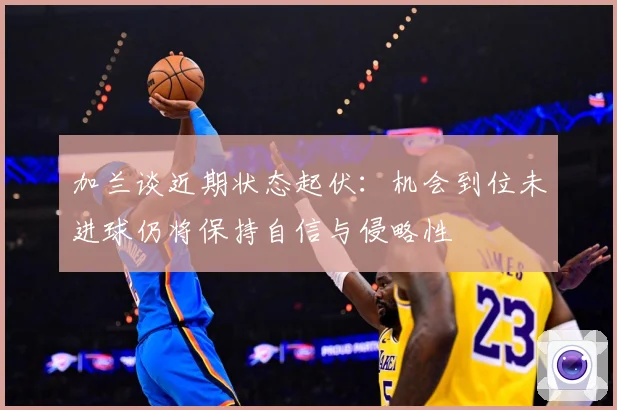 加兰谈近期状态起伏：机会到位未进球仍将保持自信与侵略性