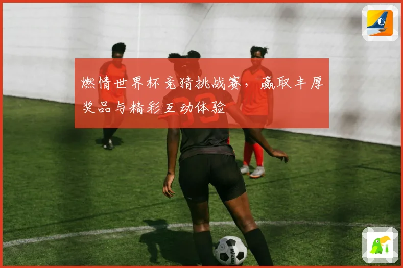 燃情世界杯竞猜挑战赛，赢取丰厚奖品与精彩互动体验