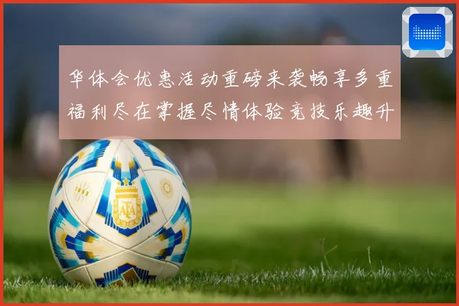 华体会优惠活动重磅来袭畅享多重福利尽在掌握尽情体验竞技乐趣升级