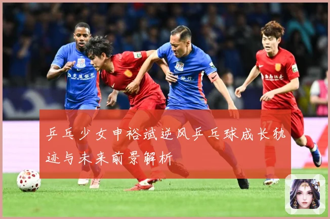 乒乓少女申裕斌逆风乒乓球成长轨迹与未来前景解析