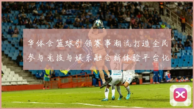 华体会篮球引领赛事潮流打造全民参与竞技与娱乐融合新体验平台化