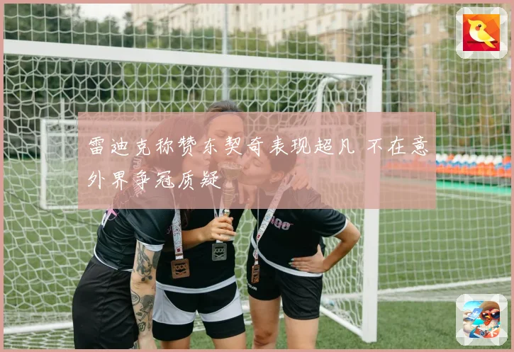雷迪克称赞东契奇表现超凡 不在意外界争冠质疑