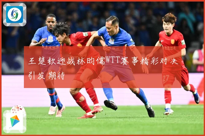 王楚钦迎战林昀儒WTT赛事精彩对决引发期待