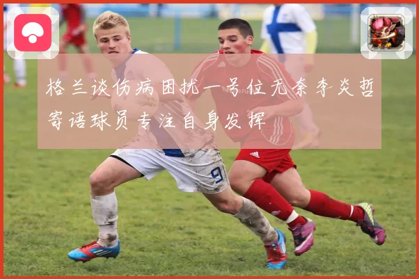 格兰谈伤病困扰一号位无奈李炎哲寄语球员专注自身发挥