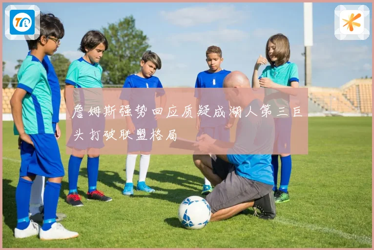 詹姆斯强势回应质疑成湖人第三巨头打破联盟格局