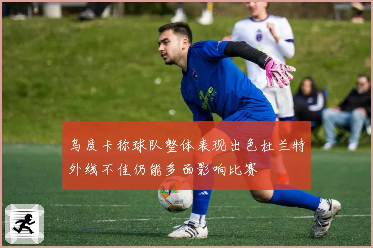 乌度卡称球队整体表现出色杜兰特外线不佳仍能多面影响比赛