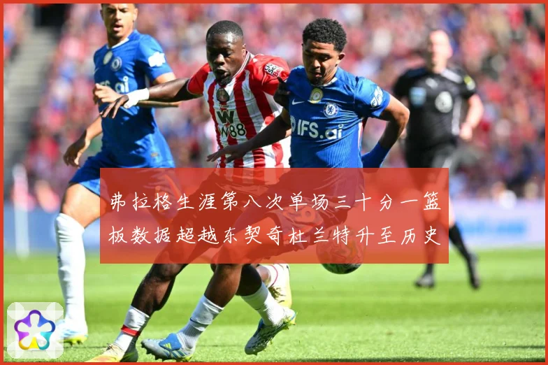 弗拉格生涯第八次单场三十分一篮板数据超越东契奇杜兰特升至历史赛场复盘