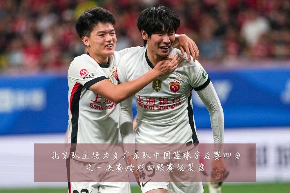 北京队主场力克广东队中国篮球季后赛四分之一决赛精彩回顾赛场复盘